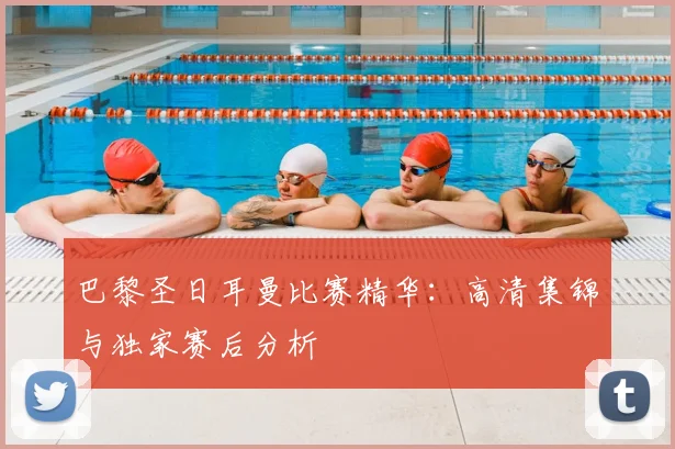 巴黎圣日耳曼比赛精华:高清集锦与独家赛后分析