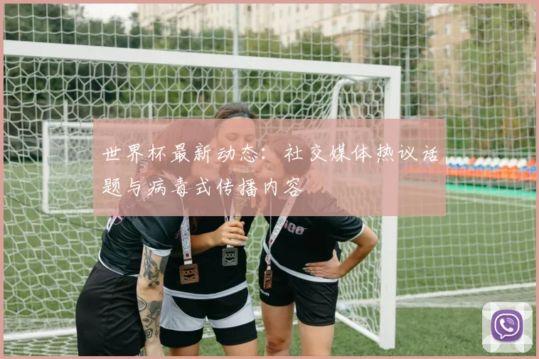 世界杯最新动态：社交媒体热议话题与病毒式传播内容