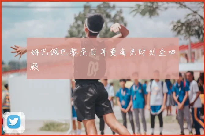 姆巴佩巴黎圣日耳曼高光时刻全回顾
