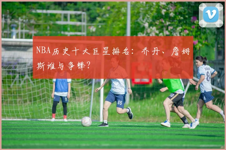 NBA历史十大巨星排名：乔丹、詹姆斯谁与争锋？