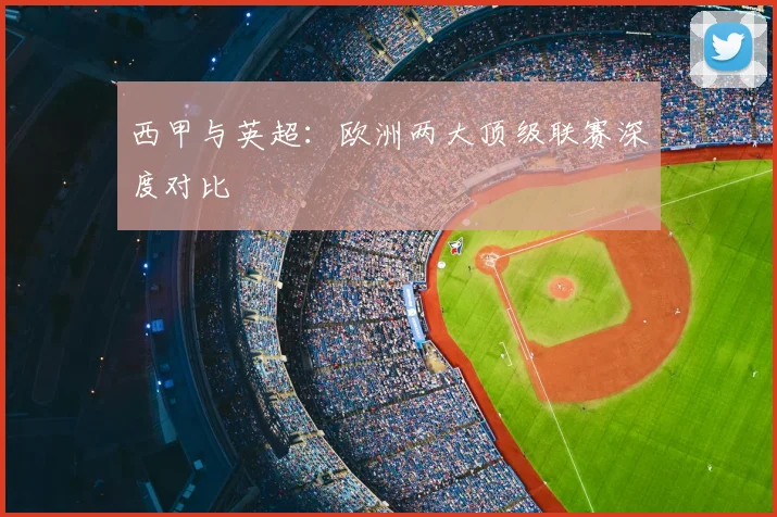 西甲与英超：欧洲两大顶级联赛深度对比