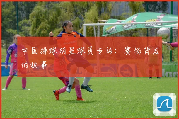 中国排球明星球员专访:赛场背后的故事