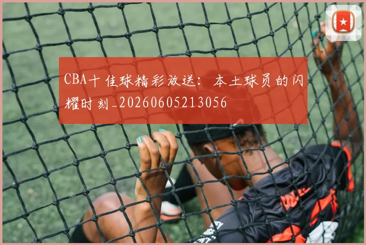 CBA十佳球精彩放送：本土球员的闪耀时刻_20260605213056