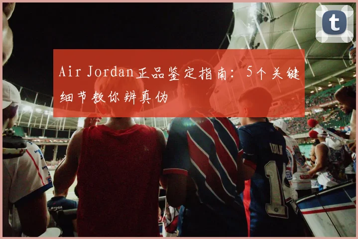 Air Jordan正品鉴定指南：5个关键细节教你辨真伪