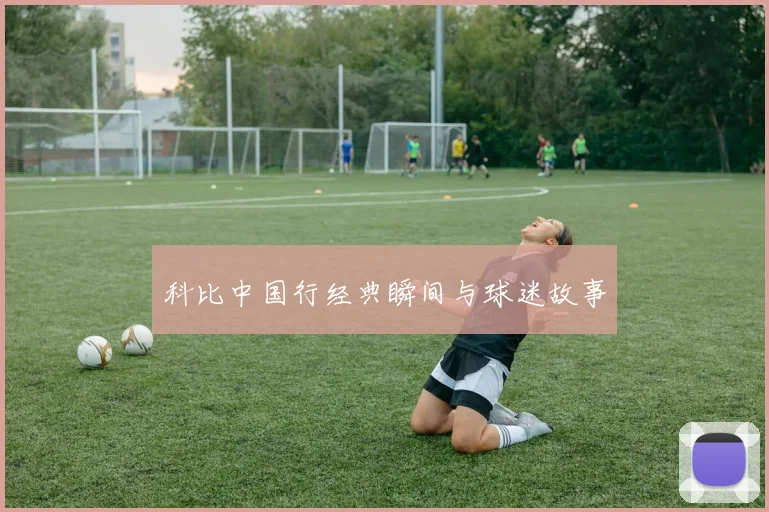 科比中国行经典瞬间与球迷故事