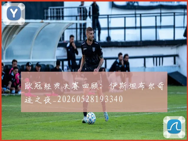欧冠经典决赛回顾：伊斯坦布尔奇迹之夜_20260528193340