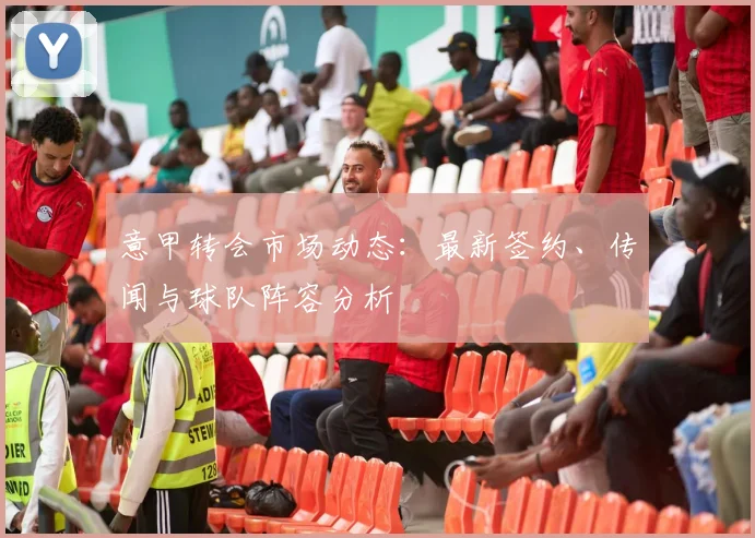 意甲转会市场动态：最新签约、传闻与球队阵容分析