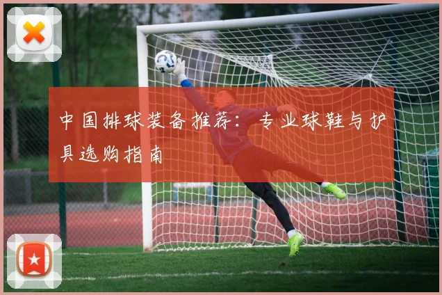 中国排球装备推荐:专业球鞋与护具选购指南