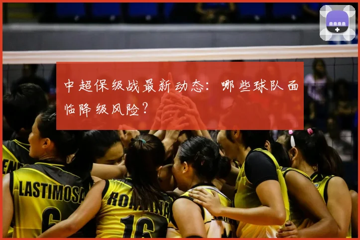 中超保级战最新动态：哪些球队面临降级风险？