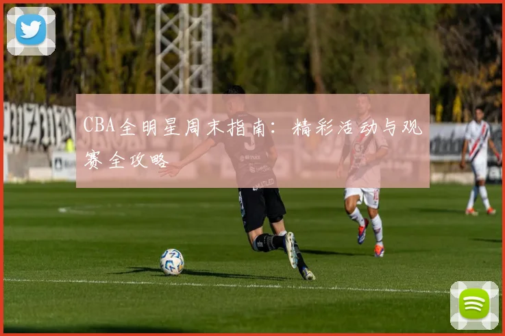 CBA全明星周末指南：精彩活动与观赛全攻略