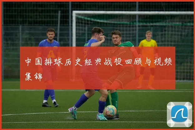 中国排球历史经典战役回顾与视频集锦