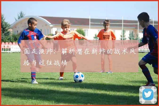 国足换帅：解析潜在新帅的战术风格与过往战绩