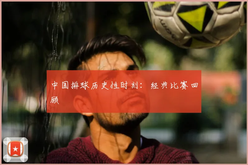 中国排球历史性时刻：经典比赛回顾