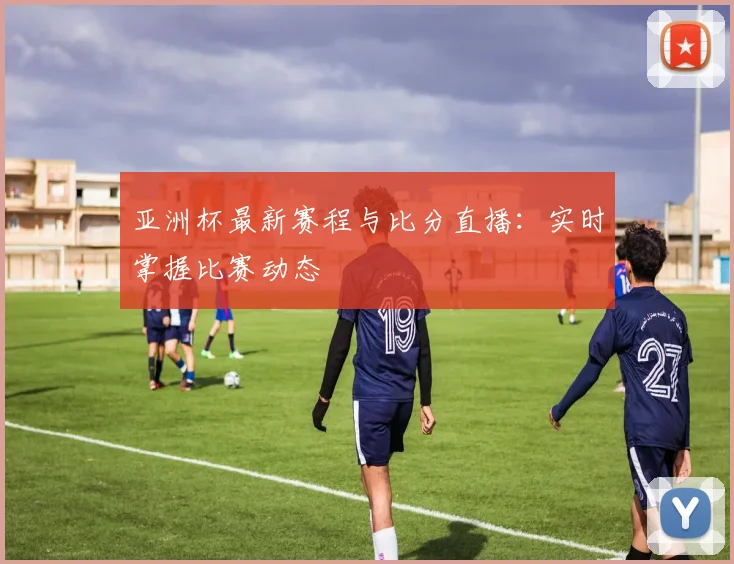 亚洲杯最新赛程与比分直播：实时掌握比赛动态